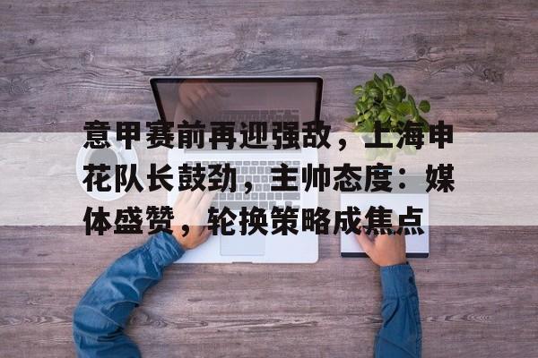 意甲赛前再迎强敌,上海申花队长鼓劲,主帅态度:媒体盛赞,轮换策略成焦点的简单介绍 意甲赛前再迎强敌,上海申花队长鼓劲,主帅态度:媒体盛赞,轮换策略成焦点的简单介绍