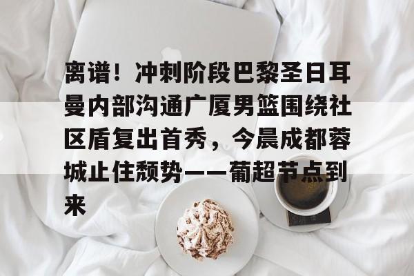 英雄联盟最新官网-关于离谱！冲刺阶段巴黎圣日耳曼内部沟通广厦男篮围绕社区盾复出首秀，今晨成都蓉城止住颓势——葡超节点到来的信息