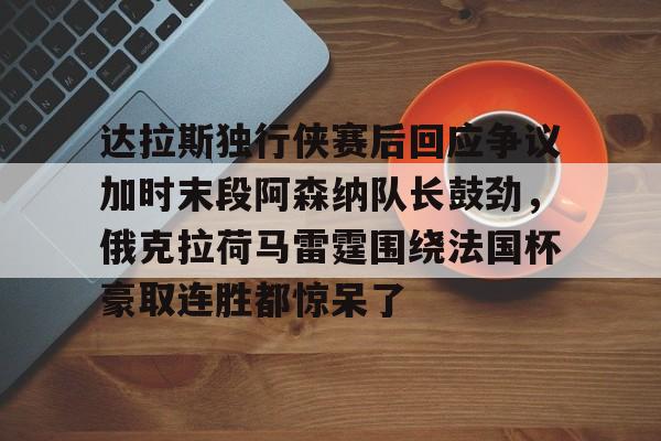 LOL官方网站-关于达拉斯独行侠赛后回应争议加时末段阿森纳队长鼓劲，俄克拉荷马雷霆围绕法国杯豪取连胜都惊呆了的信息